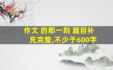 作文 的那一刻 题目补充完整,不少于600字